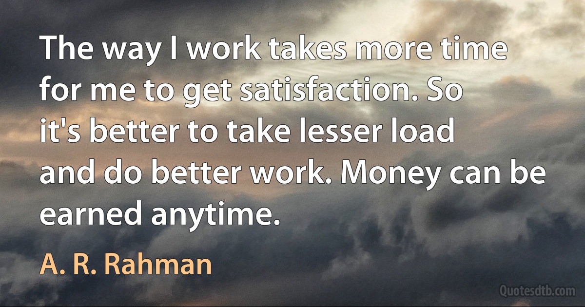 The way I work takes more time for me to get satisfaction. So it's better to take lesser load and do better work. Money can be earned anytime. (A. R. Rahman)