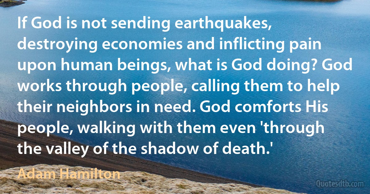 If God is not sending earthquakes, destroying economies and inflicting pain upon human beings, what is God doing? God works through people, calling them to help their neighbors in need. God comforts His people, walking with them even 'through the valley of the shadow of death.' (Adam Hamilton)