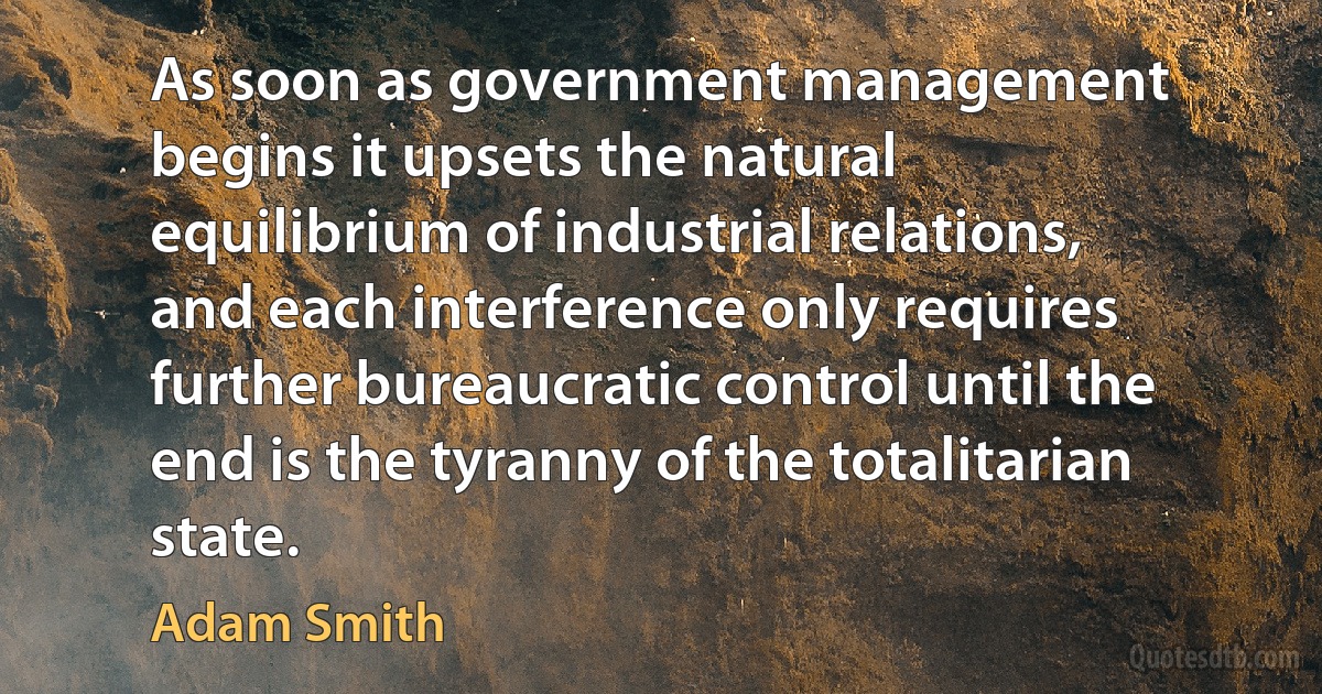 As soon as government management begins it upsets the natural equilibrium of industrial relations, and each interference only requires further bureaucratic control until the end is the tyranny of the totalitarian state. (Adam Smith)