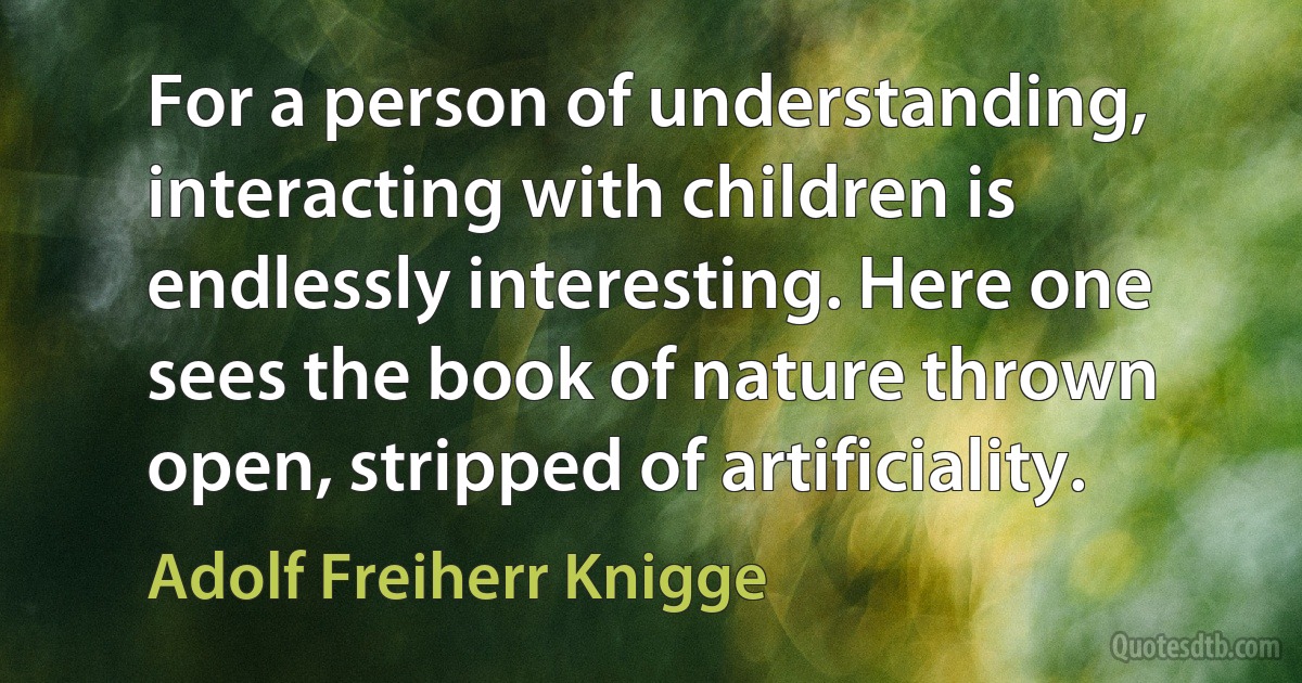 For a person of understanding, interacting with children is endlessly interesting. Here one sees the book of nature thrown open, stripped of artificiality. (Adolf Freiherr Knigge)