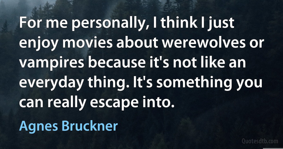 For me personally, I think I just enjoy movies about werewolves or vampires because it's not like an everyday thing. It's something you can really escape into. (Agnes Bruckner)