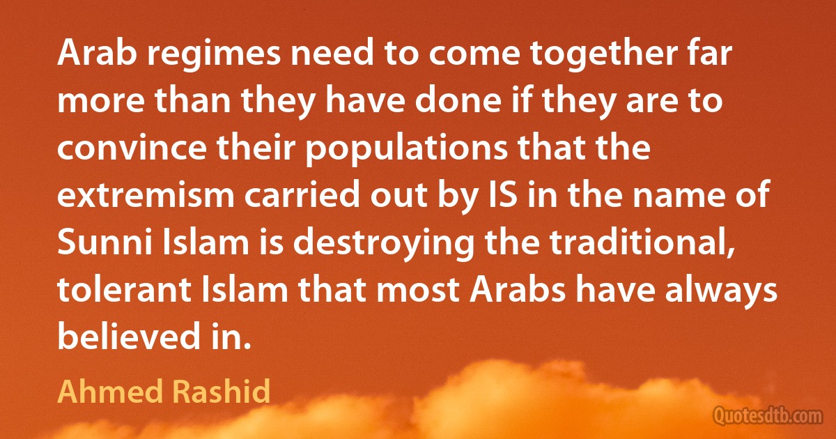 Arab regimes need to come together far more than they have done if they are to convince their populations that the extremism carried out by IS in the name of Sunni Islam is destroying the traditional, tolerant Islam that most Arabs have always believed in. (Ahmed Rashid)