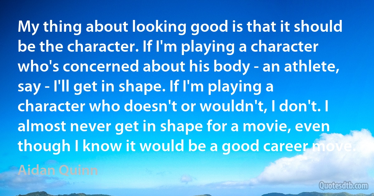 My thing about looking good is that it should be the character. If I'm playing a character who's concerned about his body - an athlete, say - I'll get in shape. If I'm playing a character who doesn't or wouldn't, I don't. I almost never get in shape for a movie, even though I know it would be a good career move. (Aidan Quinn)