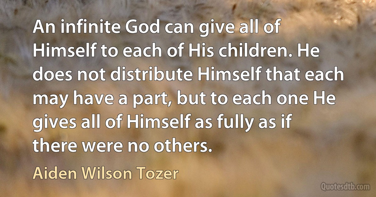 An infinite God can give all of Himself to each of His children. He does not distribute Himself that each may have a part, but to each one He gives all of Himself as fully as if there were no others. (Aiden Wilson Tozer)