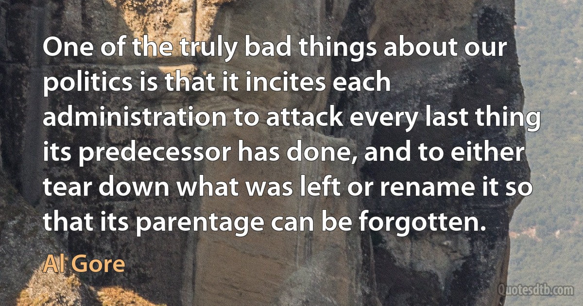 One of the truly bad things about our politics is that it incites each administration to attack every last thing its predecessor has done, and to either tear down what was left or rename it so that its parentage can be forgotten. (Al Gore)