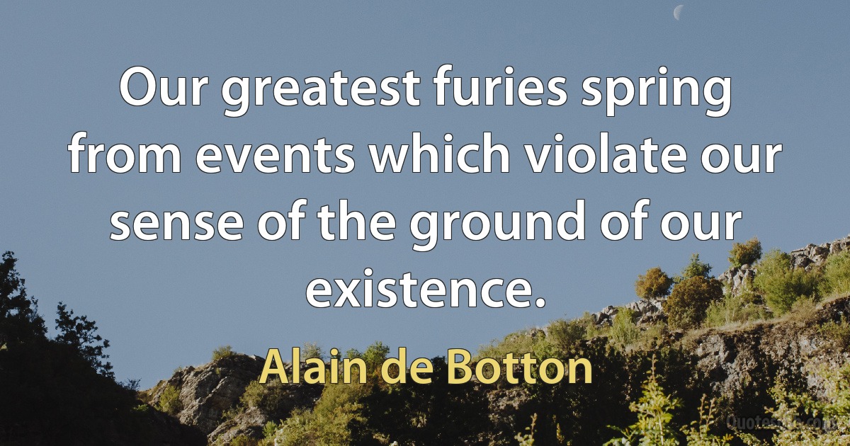 Our greatest furies spring from events which violate our sense of the ground of our existence. (Alain de Botton)