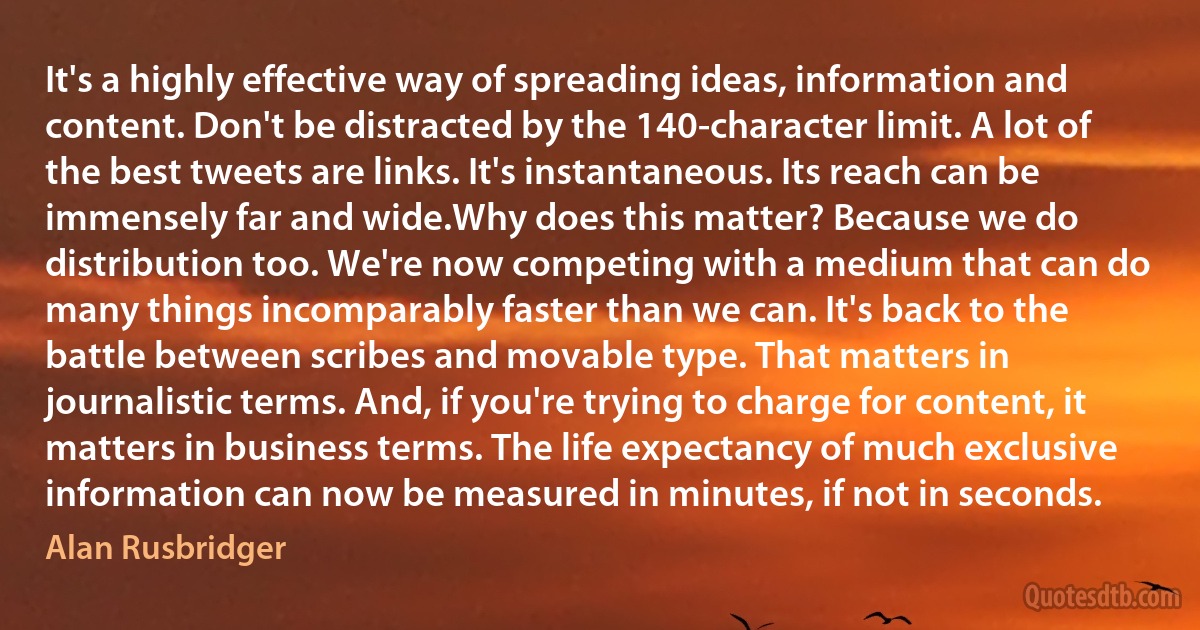 It's a highly effective way of spreading ideas, information and content. Don't be distracted by the 140-character limit. A lot of the best tweets are links. It's instantaneous. Its reach can be immensely far and wide.Why does this matter? Because we do distribution too. We're now competing with a medium that can do many things incomparably faster than we can. It's back to the battle between scribes and movable type. That matters in journalistic terms. And, if you're trying to charge for content, it matters in business terms. The life expectancy of much exclusive information can now be measured in minutes, if not in seconds. (Alan Rusbridger)