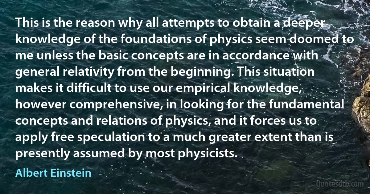 This is the reason why all attempts to obtain a deeper knowledge of the foundations of physics seem doomed to me unless the basic concepts are in accordance with general relativity from the beginning. This situation makes it difficult to use our empirical knowledge, however comprehensive, in looking for the fundamental concepts and relations of physics, and it forces us to apply free speculation to a much greater extent than is presently assumed by most physicists. (Albert Einstein)