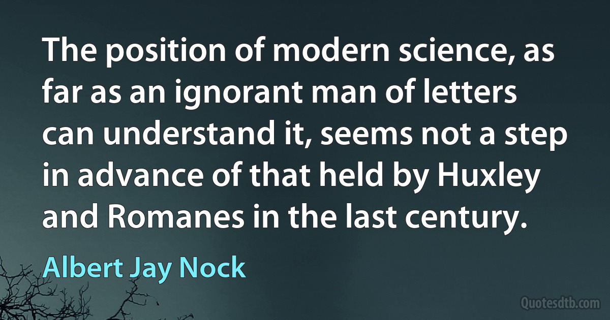 The position of modern science, as far as an ignorant man of letters can understand it, seems not a step in advance of that held by Huxley and Romanes in the last century. (Albert Jay Nock)