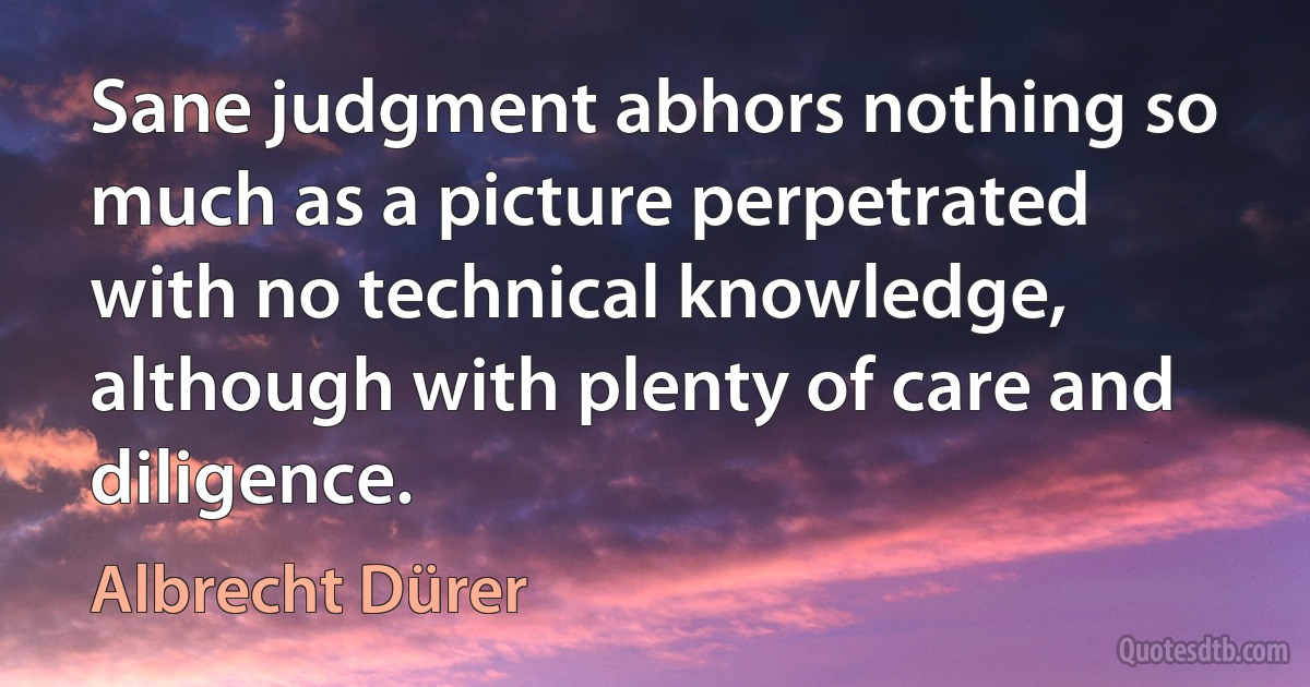 Sane judgment abhors nothing so much as a picture perpetrated with no technical knowledge, although with plenty of care and diligence. (Albrecht Dürer)