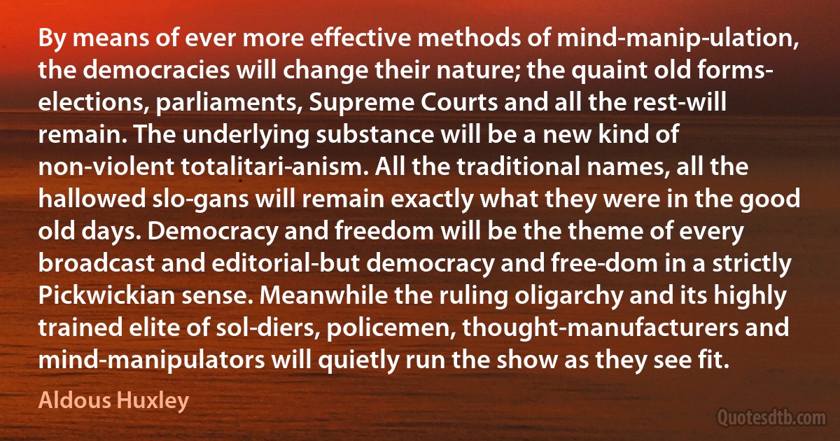 By means of ever more effective methods of mind-manip­ulation, the democracies will change their nature; the quaint old forms- elections, parliaments, Supreme Courts and all the rest-will remain. The underlying substance will be a new kind of non-violent totalitari­anism. All the traditional names, all the hallowed slo­gans will remain exactly what they were in the good old days. Democracy and freedom will be the theme of every broadcast and editorial-but democracy and free­dom in a strictly Pickwickian sense. Meanwhile the ruling oligarchy and its highly trained elite of sol­diers, policemen, thought-manufacturers and mind-manipulators will quietly run the show as they see fit. (Aldous Huxley)