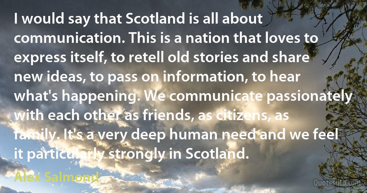 I would say that Scotland is all about communication. This is a nation that loves to express itself, to retell old stories and share new ideas, to pass on information, to hear what's happening. We communicate passionately with each other as friends, as citizens, as family. It's a very deep human need and we feel it particularly strongly in Scotland. (Alex Salmond)