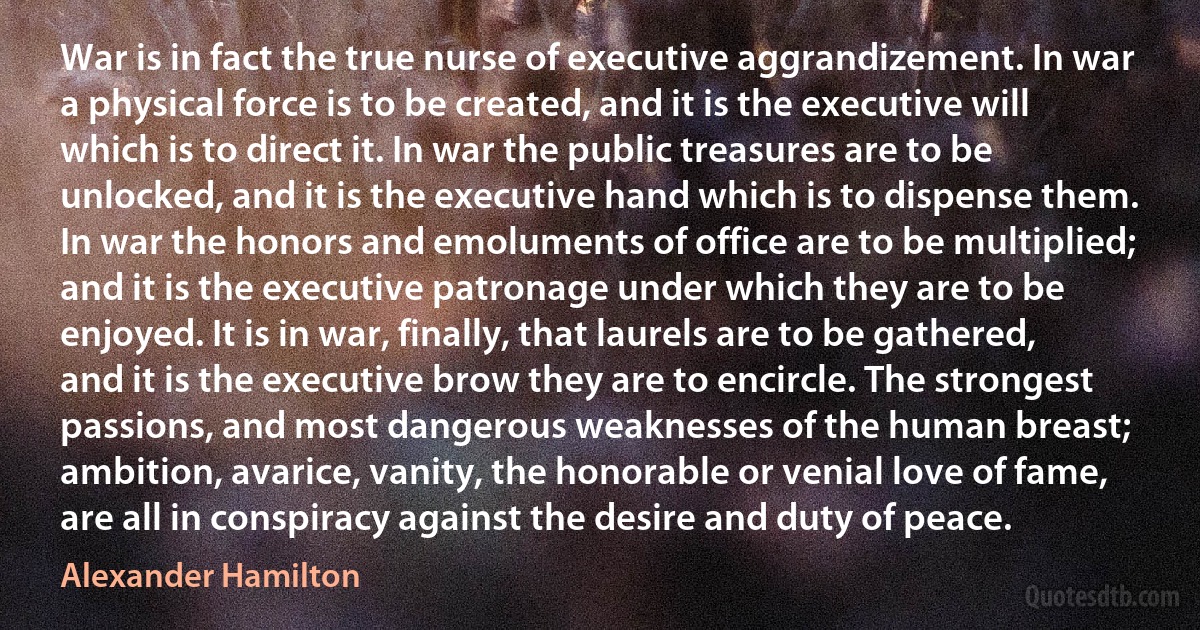 War is in fact the true nurse of executive aggrandizement. In war a physical force is to be created, and it is the executive will which is to direct it. In war the public treasures are to be unlocked, and it is the executive hand which is to dispense them. In war the honors and emoluments of office are to be multiplied; and it is the executive patronage under which they are to be enjoyed. It is in war, finally, that laurels are to be gathered, and it is the executive brow they are to encircle. The strongest passions, and most dangerous weaknesses of the human breast; ambition, avarice, vanity, the honorable or venial love of fame, are all in conspiracy against the desire and duty of peace. (Alexander Hamilton)