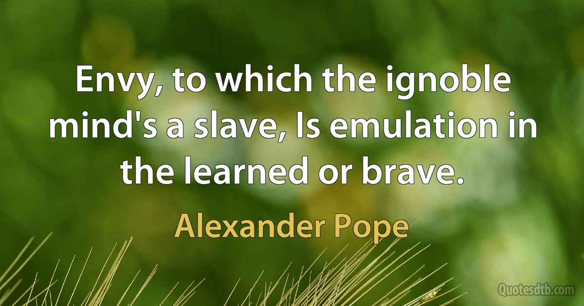 Envy, to which the ignoble mind's a slave, Is emulation in the learned or brave. (Alexander Pope)