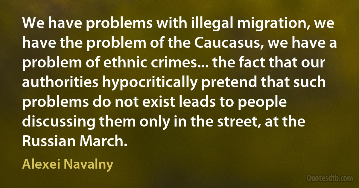 We have problems with illegal migration, we have the problem of the Caucasus, we have a problem of ethnic crimes... the fact that our authorities hypocritically pretend that such problems do not exist leads to people discussing them only in the street, at the Russian March. (Alexei Navalny)