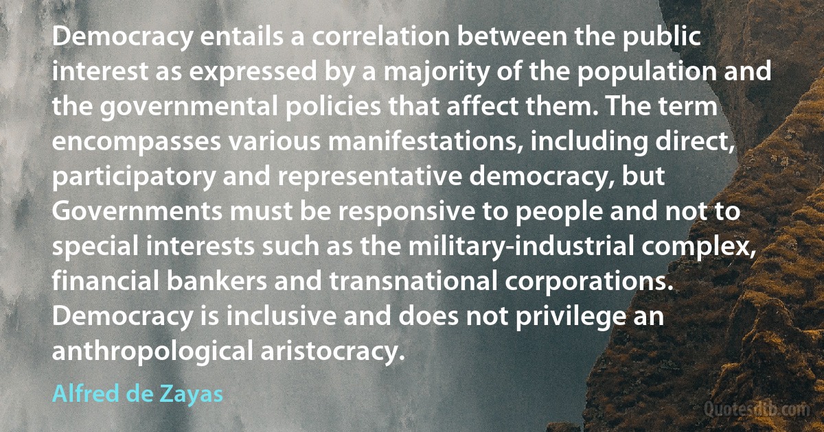 Democracy entails a correlation between the public interest as expressed by a majority of the population and the governmental policies that affect them. The term encompasses various manifestations, including direct, participatory and representative democracy, but Governments must be responsive to people and not to special interests such as the military-industrial complex, financial bankers and transnational corporations. Democracy is inclusive and does not privilege an anthropological aristocracy. (Alfred de Zayas)