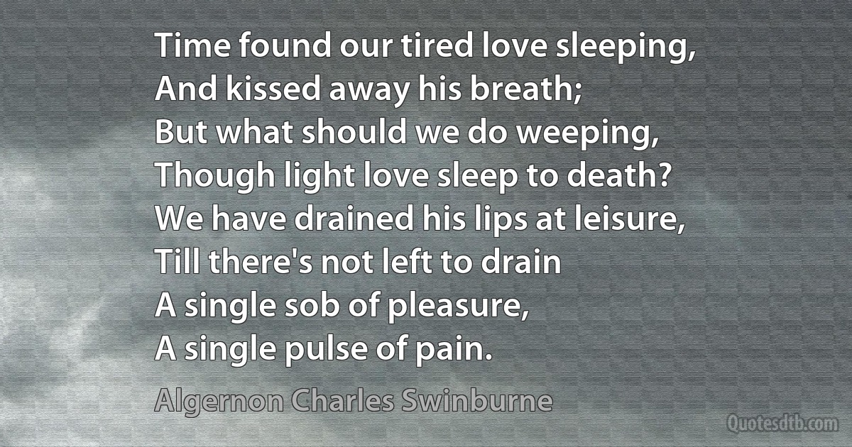 Time found our tired love sleeping,
And kissed away his breath;
But what should we do weeping,
Though light love sleep to death?
We have drained his lips at leisure,
Till there's not left to drain
A single sob of pleasure,
A single pulse of pain. (Algernon Charles Swinburne)