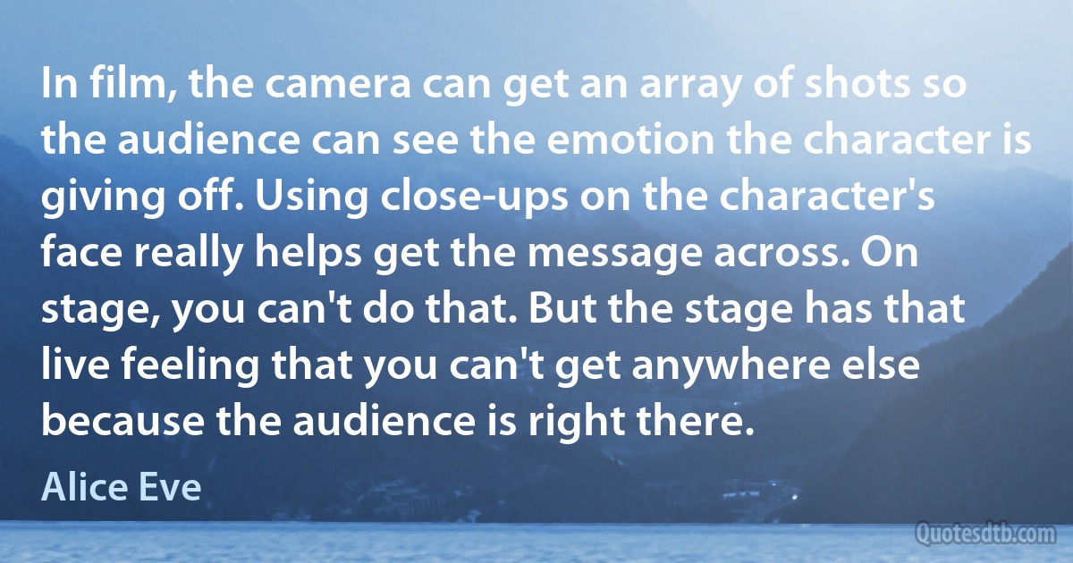 In film, the camera can get an array of shots so the audience can see the emotion the character is giving off. Using close-ups on the character's face really helps get the message across. On stage, you can't do that. But the stage has that live feeling that you can't get anywhere else because the audience is right there. (Alice Eve)