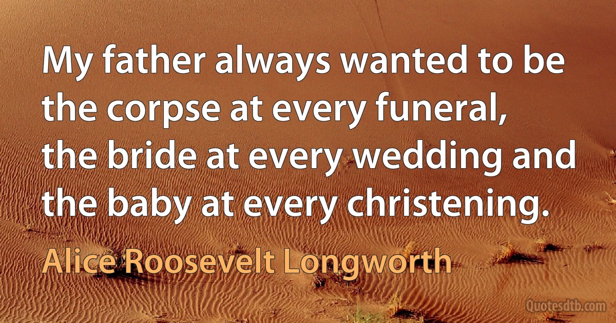 My father always wanted to be the corpse at every funeral, the bride at every wedding and the baby at every christening. (Alice Roosevelt Longworth)