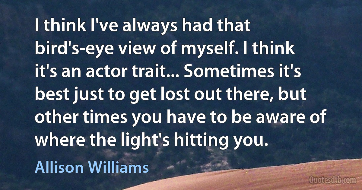 I think I've always had that bird's-eye view of myself. I think it's an actor trait... Sometimes it's best just to get lost out there, but other times you have to be aware of where the light's hitting you. (Allison Williams)