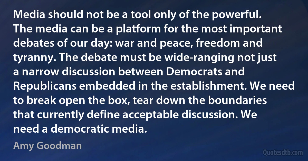 Media should not be a tool only of the powerful. The media can be a platform for the most important debates of our day: war and peace, freedom and tyranny. The debate must be wide-ranging not just a narrow discussion between Democrats and Republicans embedded in the establishment. We need to break open the box, tear down the boundaries that currently define acceptable discussion. We need a democratic media. (Amy Goodman)