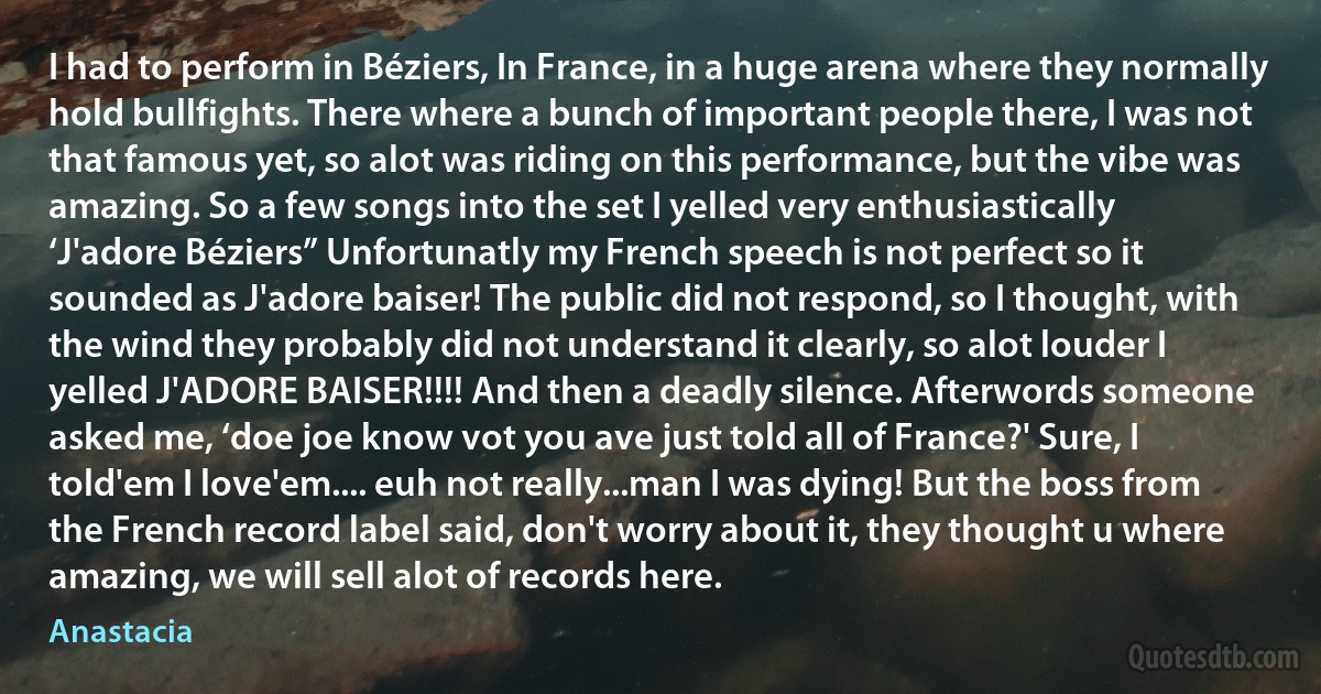 I had to perform in Béziers, In France, in a huge arena where they normally hold bullfights. There where a bunch of important people there, I was not that famous yet, so alot was riding on this performance, but the vibe was amazing. So a few songs into the set I yelled very enthusiastically ‘J'adore Béziers” Unfortunatly my French speech is not perfect so it sounded as J'adore baiser! The public did not respond, so I thought, with the wind they probably did not understand it clearly, so alot louder I yelled J'ADORE BAISER!!!! And then a deadly silence. Afterwords someone asked me, ‘doe joe know vot you ave just told all of France?' Sure, I told'em I love'em.... euh not really...man I was dying! But the boss from the French record label said, don't worry about it, they thought u where amazing, we will sell alot of records here. (Anastacia)