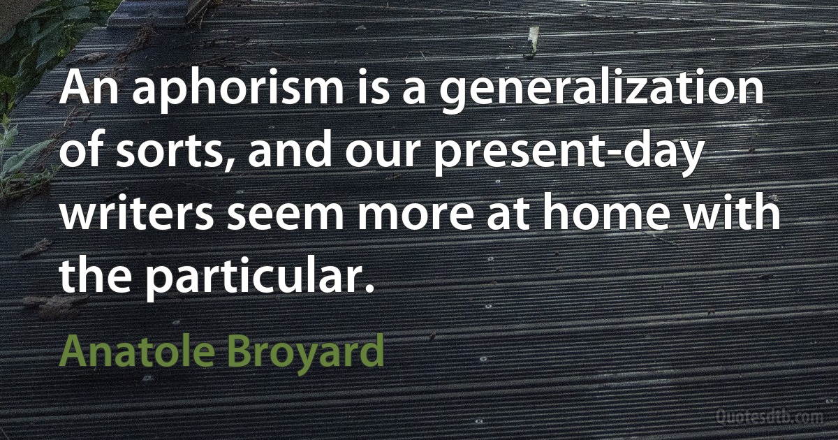 An aphorism is a generalization of sorts, and our present-day writers seem more at home with the particular. (Anatole Broyard)