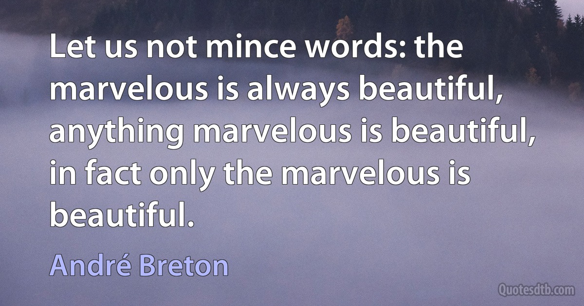 Let us not mince words: the marvelous is always beautiful, anything marvelous is beautiful, in fact only the marvelous is beautiful. (André Breton)