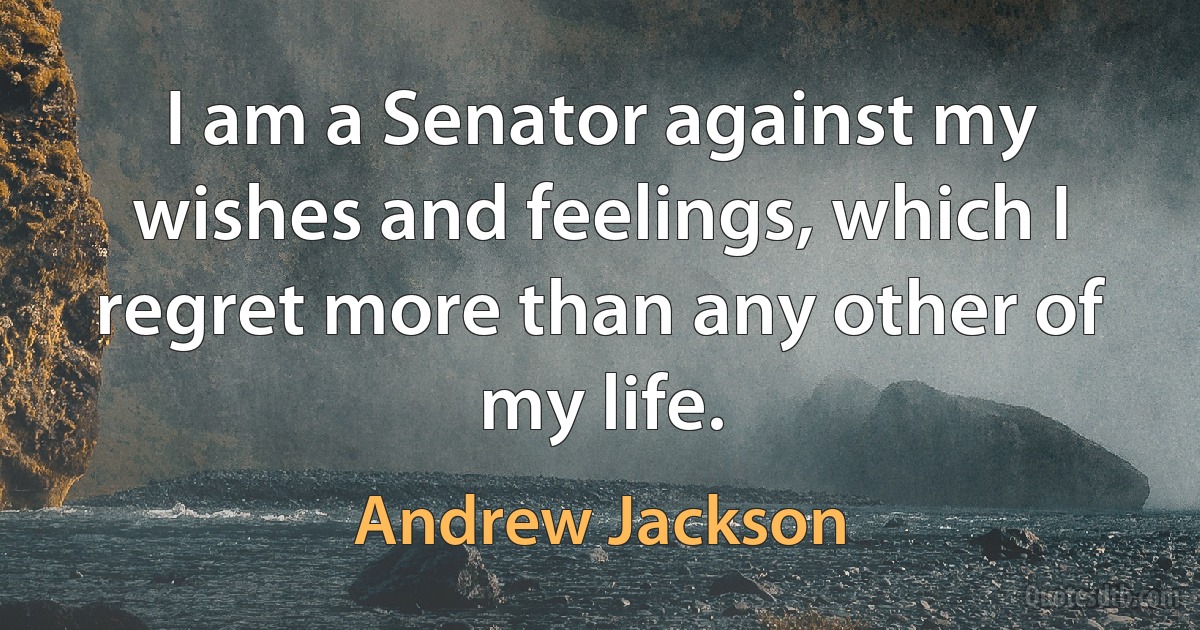 I am a Senator against my wishes and feelings, which I regret more than any other of my life. (Andrew Jackson)