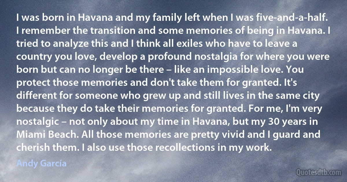 I was born in Havana and my family left when I was five-and-a-half. I remember the transition and some memories of being in Havana. I tried to analyze this and I think all exiles who have to leave a country you love, develop a profound nostalgia for where you were born but can no longer be there – like an impossible love. You protect those memories and don't take them for granted. It's different for someone who grew up and still lives in the same city because they do take their memories for granted. For me, I'm very nostalgic – not only about my time in Havana, but my 30 years in Miami Beach. All those memories are pretty vivid and I guard and cherish them. I also use those recollections in my work. (Andy García)