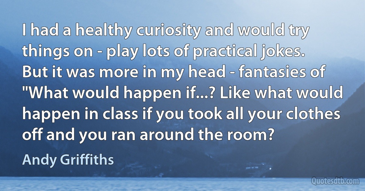 I had a healthy curiosity and would try things on - play lots of practical jokes. But it was more in my head - fantasies of "What would happen if...? Like what would happen in class if you took all your clothes off and you ran around the room? (Andy Griffiths)