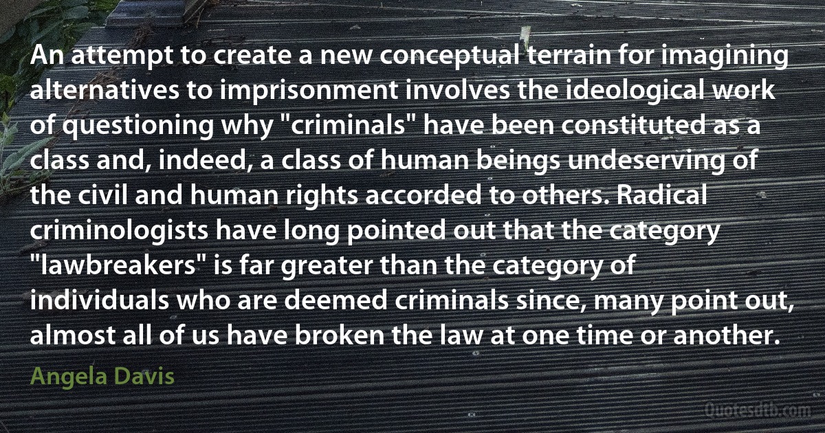 An attempt to create a new conceptual terrain for imagining alternatives to imprisonment involves the ideological work of questioning why "criminals" have been constituted as a class and, indeed, a class of human beings undeserving of the civil and human rights accorded to others. Radical criminologists have long pointed out that the category "lawbreakers" is far greater than the category of individuals who are deemed criminals since, many point out, almost all of us have broken the law at one time or another. (Angela Davis)