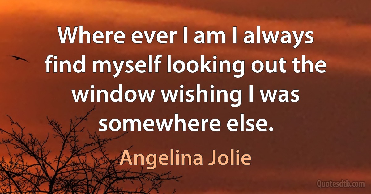 Where ever I am I always find myself looking out the window wishing I was somewhere else. (Angelina Jolie)