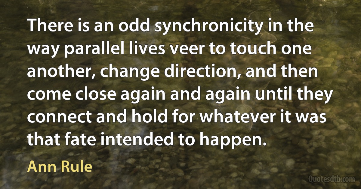 There is an odd synchronicity in the way parallel lives veer to touch one another, change direction, and then come close again and again until they connect and hold for whatever it was that fate intended to happen. (Ann Rule)