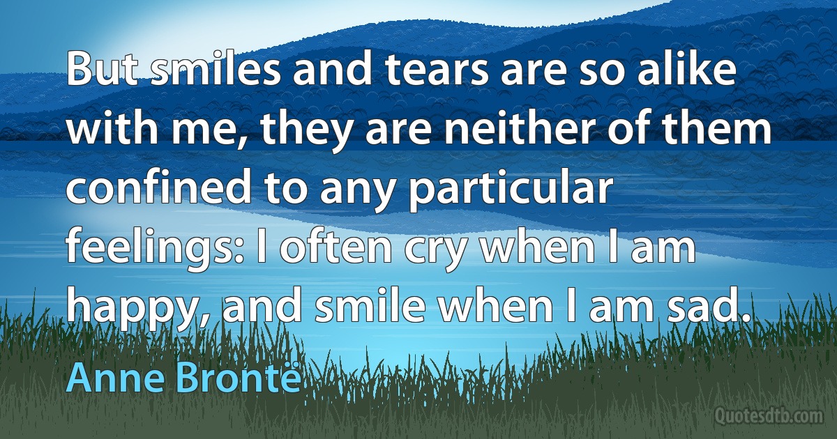 But smiles and tears are so alike with me, they are neither of them confined to any particular feelings: I often cry when I am happy, and smile when I am sad. (Anne Brontë)