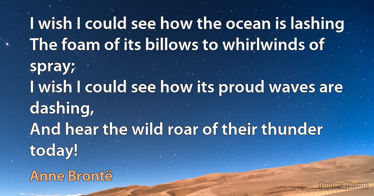 I wish I could see how the ocean is lashing
The foam of its billows to whirlwinds of spray;
I wish I could see how its proud waves are dashing,
And hear the wild roar of their thunder today! (Anne Brontë)