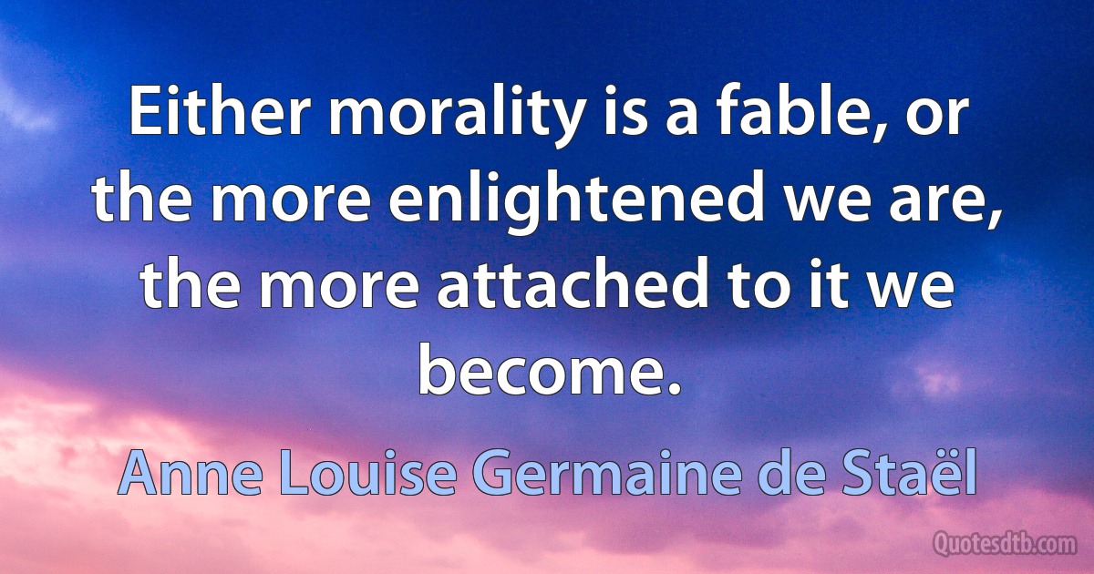 Either morality is a fable, or the more enlightened we are, the more attached to it we become. (Anne Louise Germaine de Staël)