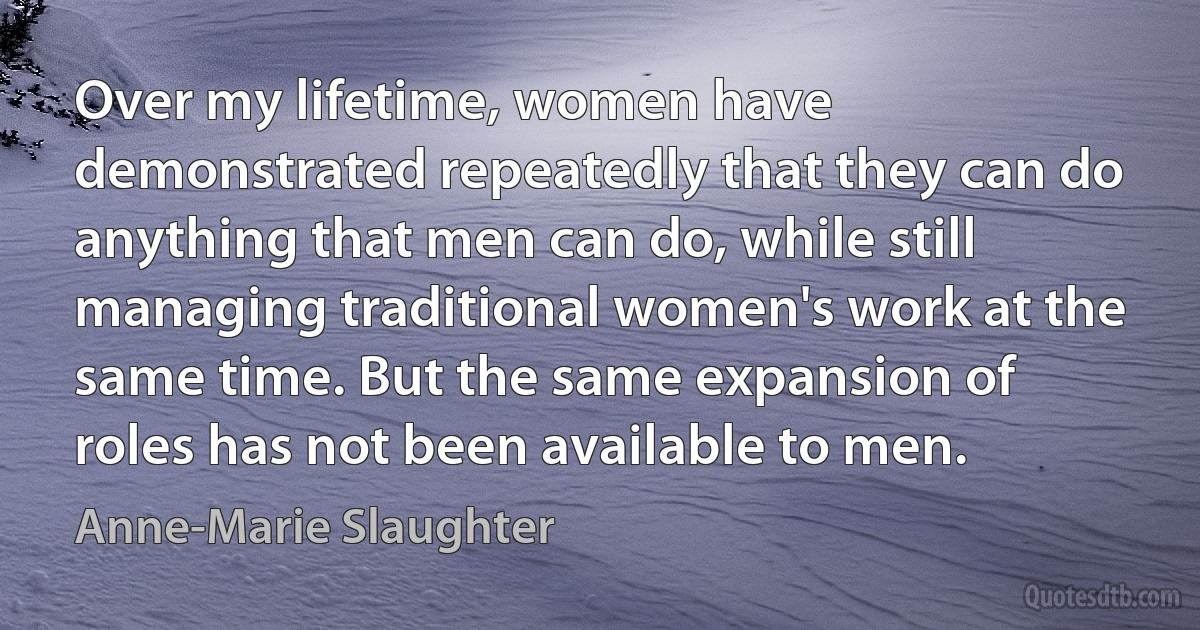 Over my lifetime, women have demonstrated repeatedly that they can do anything that men can do, while still managing traditional women's work at the same time. But the same expansion of roles has not been available to men. (Anne-Marie Slaughter)