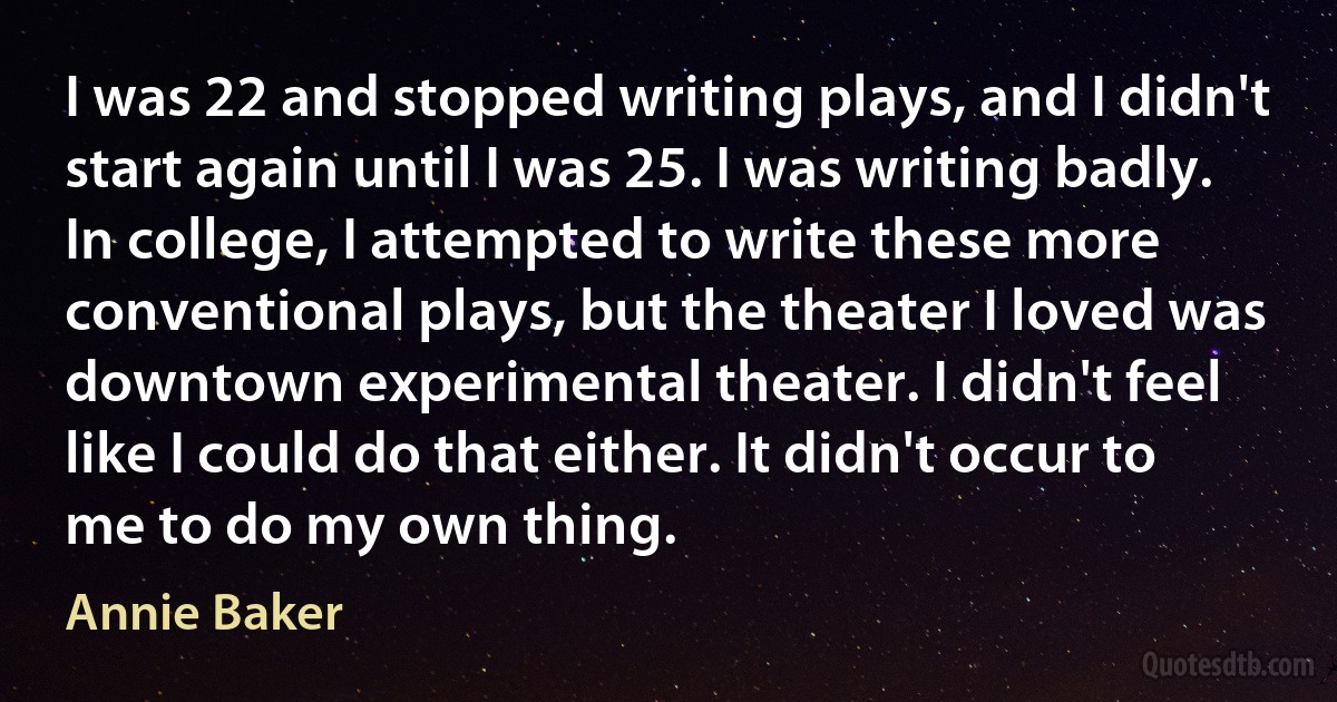 I was 22 and stopped writing plays, and I didn't start again until I was 25. I was writing badly. In college, I attempted to write these more conventional plays, but the theater I loved was downtown experimental theater. I didn't feel like I could do that either. It didn't occur to me to do my own thing. (Annie Baker)