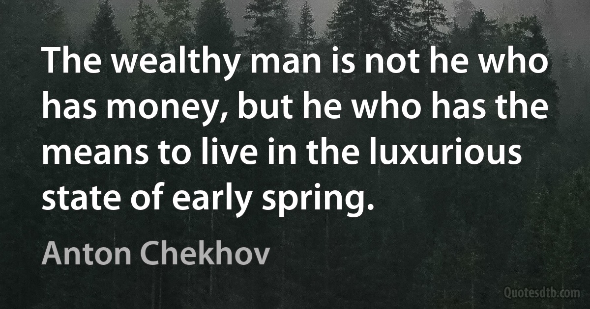 The wealthy man is not he who has money, but he who has the means to live in the luxurious state of early spring. (Anton Chekhov)