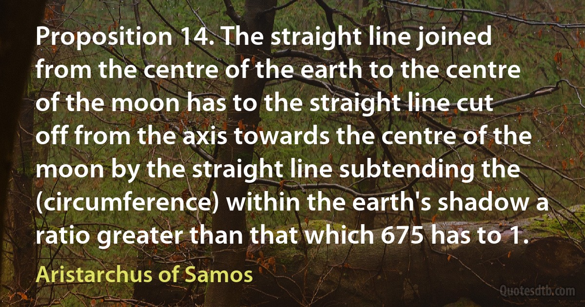 Proposition 14. The straight line joined from the centre of the earth to the centre of the moon has to the straight line cut off from the axis towards the centre of the moon by the straight line subtending the (circumference) within the earth's shadow a ratio greater than that which 675 has to 1. (Aristarchus of Samos)