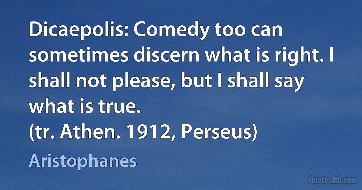 Dicaepolis: Comedy too can sometimes discern what is right. I shall not please, but I shall say what is true.
(tr. Athen. 1912, Perseus) (Aristophanes)