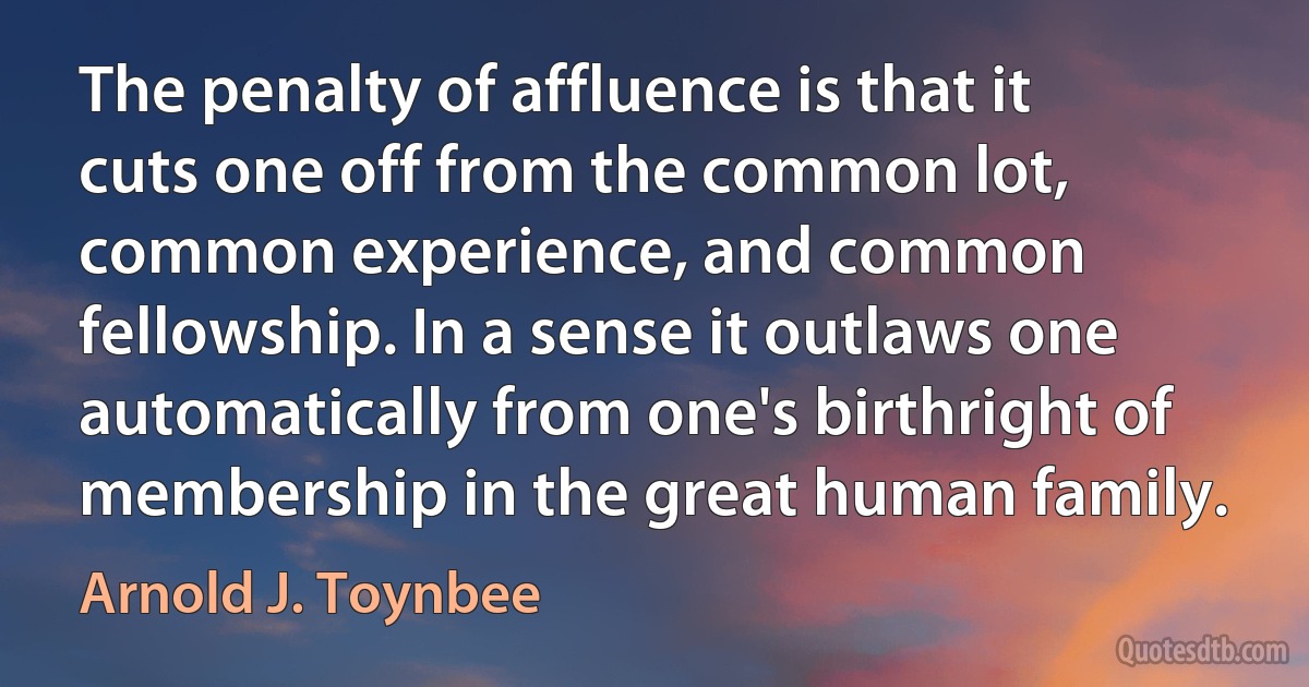 The penalty of affluence is that it cuts one off from the common lot, common experience, and common fellowship. In a sense it outlaws one automatically from one's birthright of membership in the great human family. (Arnold J. Toynbee)