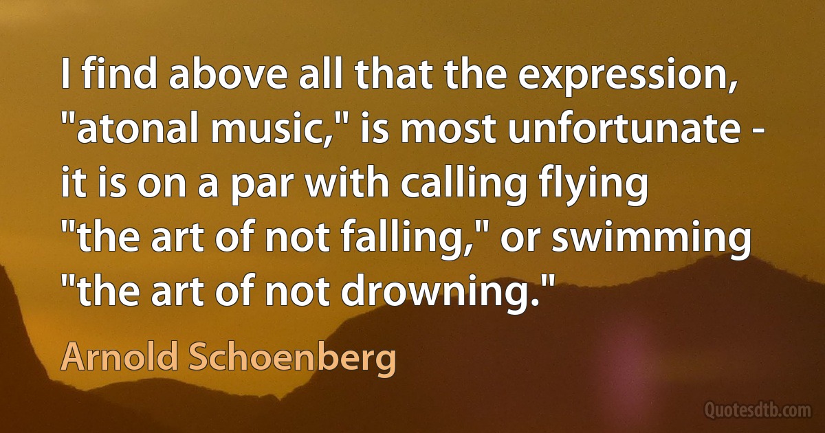 I find above all that the expression, "atonal music," is most unfortunate - it is on a par with calling flying "the art of not falling," or swimming "the art of not drowning." (Arnold Schoenberg)