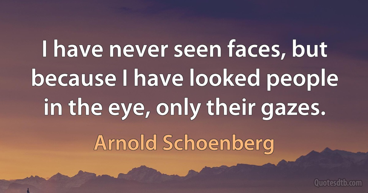 I have never seen faces, but because I have looked people in the eye, only their gazes. (Arnold Schoenberg)