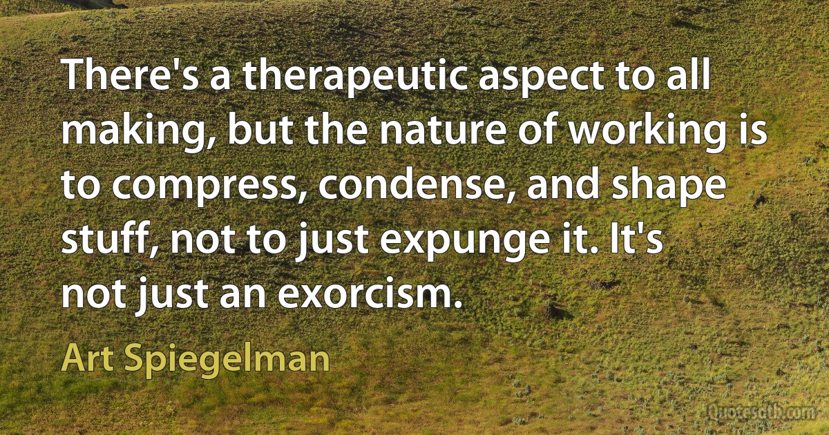 There's a therapeutic aspect to all making, but the nature of working is to compress, condense, and shape stuff, not to just expunge it. It's not just an exorcism. (Art Spiegelman)