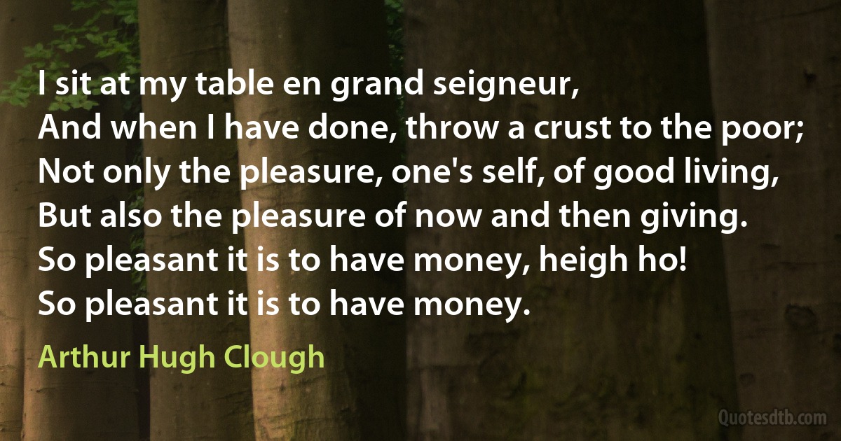 I sit at my table en grand seigneur,
And when I have done, throw a crust to the poor;
Not only the pleasure, one's self, of good living,
But also the pleasure of now and then giving.
So pleasant it is to have money, heigh ho!
So pleasant it is to have money. (Arthur Hugh Clough)