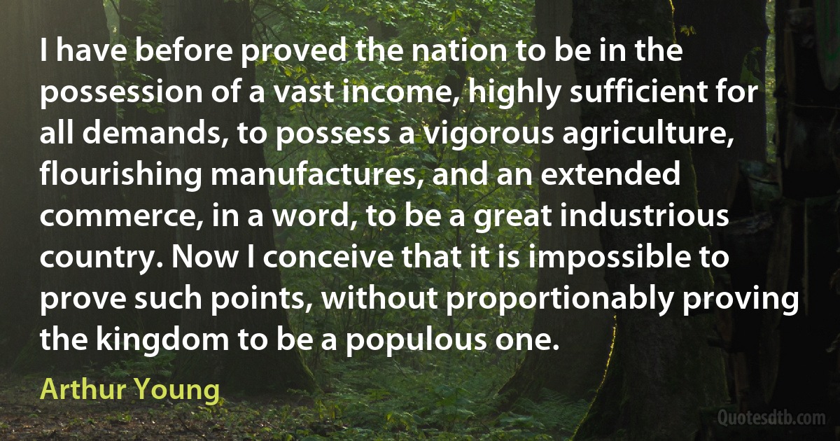 I have before proved the nation to be in the possession of a vast income, highly sufficient for all demands, to possess a vigorous agriculture, flourishing manufactures, and an extended commerce, in a word, to be a great industrious country. Now I conceive that it is impossible to prove such points, without proportionably proving the kingdom to be a populous one. (Arthur Young)