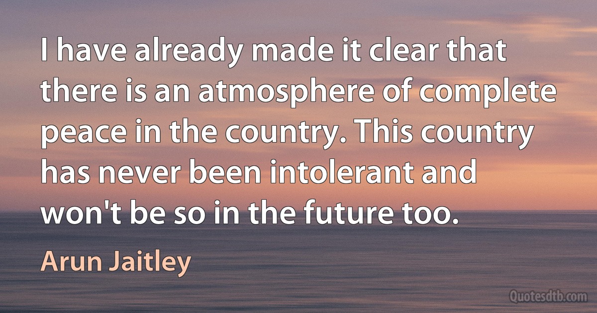 I have already made it clear that there is an atmosphere of complete peace in the country. This country has never been intolerant and won't be so in the future too. (Arun Jaitley)