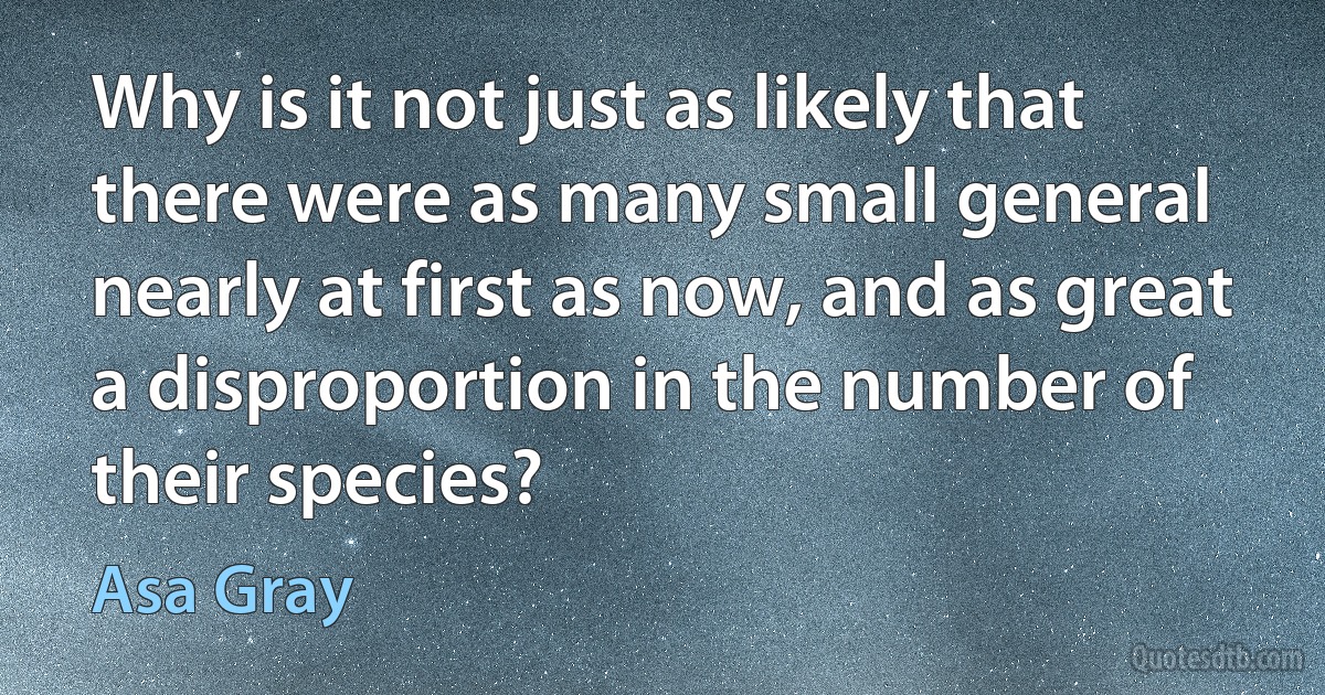 Why is it not just as likely that there were as many small general nearly at first as now, and as great a disproportion in the number of their species? (Asa Gray)